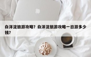 白洋淀旅游攻略？白洋淀旅游攻略一日游多少钱？