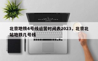 北京地铁4号线运营时间表2023，北京北站地铁几号线